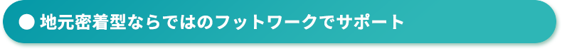 地域密着型ならではのフットワークでサポート